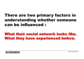 There are two primary factors in
understanding whether someone
can be influenced :

What their social network looks like.
What they have experienced before.


                                www.mrcoincidence.com
 