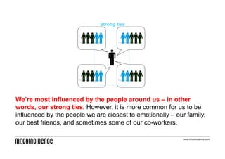 Strong ties




We’re most influenced by the people around us – in other
words, our strong ties. However, it is more common for us to be
influenced by the people we are closest to emotionally – our family,
our best friends, and sometimes some of our co-workers.

                                                            www.mrcoincidence.com
 
