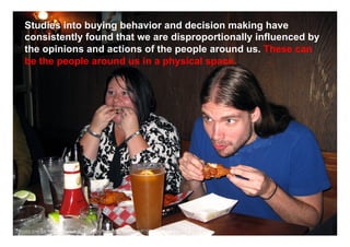 Studies into buying behavior and decision making have
   consistently found that we are disproportionally influenced by
   the opinions and actions of the people around us. These can
   be the people around us in a physical space.




                                                                     www.mrcoincidence.com



Photo credit: http://www.flickr.com/photos/joanna8555/4041537710/
 