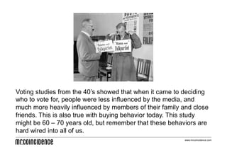 Voting studies from the 40’s showed that when it came to deciding
who to vote for, people were less influenced by the media, and
much more heavily influenced by members of their family and close
friends. This is also true with buying behavior today. This study
might be 60 – 70 years old, but remember that these behaviors are
hard wired into all of us.
                                                         www.mrcoincidence.com
 