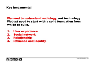 Key fundamental


We need to understand sociology, not technology.
We just need to start with a solid foundation from
which to build.

1.    User experience
2.    Social network
3.    Relationship
4.    Influence and Identity




                                               www.mrcoincidence.com
 