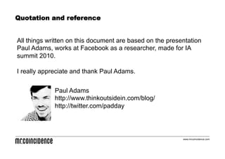 Quotation and reference


All things written on this document are based on the presentation
Paul Adams, works at Facebook as a researcher, made for IA
summit 2010.

I really appreciate and thank Paul Adams.


             Paul Adams
             http://www.thinkoutsidein.com/blog/
             http://twitter.com/padday




                                                          www.mrcoincidence.com
 