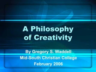A Philosophy
 of Creativity
  By Gregory S. Waddell
Mid-South Christian College
      February 2006
 