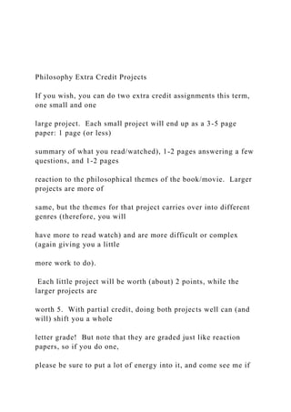 Philosophy Extra Credit Projects
If you wish, you can do two extra credit assignments this term,
one small and one
large project. Each small project will end up as a 3-5 page
paper: 1 page (or less)
summary of what you read/watched), 1-2 pages answering a few
questions, and 1-2 pages
reaction to the philosophical themes of the book/movie. Larger
projects are more of
same, but the themes for that project carries over into different
genres (therefore, you will
have more to read watch) and are more difficult or complex
(again giving you a little
more work to do).
Each little project will be worth (about) 2 points, while the
larger projects are
worth 5. With partial credit, doing both projects well can (and
will) shift you a whole
letter grade! But note that they are graded just like reaction
papers, so if you do one,
please be sure to put a lot of energy into it, and come see me if
 