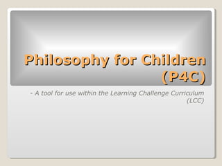 Philosophy for Children (P4C) <ul><li>- A tool for use within the Learning Challenge Curriculum (LCC) </li></ul>