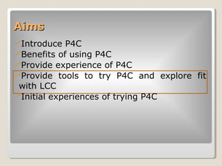 Aims  <ul><li>Introduce P4C </li></ul><ul><li>Benefits of using P4C </li></ul><ul><li>Provide experience of P4C </li></ul>...