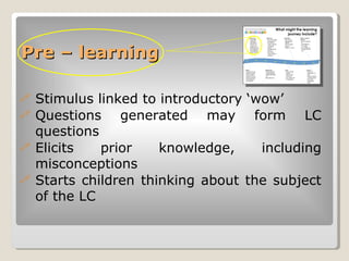 Pre – learning <ul><li>Stimulus linked to introductory ‘wow’ </li></ul><ul><li>Questions generated may form LC questions <...