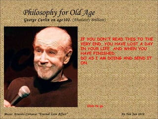 Philosophy for Old Age George Carlin on age102.  (Absolutely Brilliant) IF YOU DON'T READ THIS TO THE VERY END, YOU HAVE LOST A DAY IN YOUR LIFE. AND WHEN YOU HAVE FINISHED,  DO AS I AM DOING AND SEND IT ON . Music: Ernesto Cortazar “Eternal Love Affair” He Yan Jan 2010 Click to go 