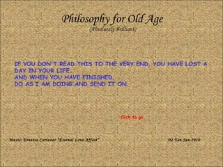 Philosophy for Old Age (Absolutely Brilliant) IF YOU DON'T READ THIS TO THE VERY END, YOU HAVE LOST A DAY IN YOUR LIFE.  AND WHEN YOU HAVE FINISHED,  DO AS I AM DOING AND SEND IT ON . Music: Ernesto Cortazar “Eternal Love Affair” He Yan Jan 2010 Click to go 