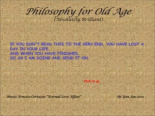 Philosophy for Old Age
(Absolutely Brilliant)
IF YOU DON'T READ THIS TO THE VERY END, YOU HAVE LOST A
DAY IN YOUR LIFE.
AND WHEN YOU HAVE FINISHED,
DO AS I AM DOING AND SEND IT ON.
Music: Ernesto Cortazar “Eternal Love Affair” He Yan Jan 2010
Click to go
 