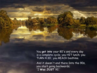 You  get into  your 80's and every day is a complete cycle; you HIT lunch; you TURN 4:30 ; you REACH bedtime.  And it doesn't end there Into the 90s, you start going backwards;  'I  Was JUST  92.' 