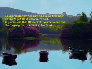Do you realise that the only time in our lives when we like to get old is when we're kids?  If you're less than 10 years old, you're so excited about ageing that you think in fractions.   