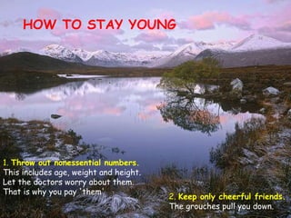HOW TO STAY YOUNG 1.  Throw out nonessential numbers.  This includes age, weight and height. Let the doctors worry about them. That is why you pay 'them'  2.  Keep only cheerful friends.  The grouches pull you down. 