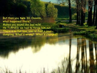 But then you  turn  30. Oooohh,  what happened there?  Makes you sound like bad milk!  He TURNED; we had to throw him out.  There's no fun now, you're Just a sour-dumpling. What's wrong?  What's changed?  