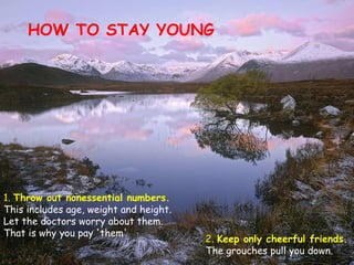 HOW TO STAY YOUNG 1.  Throw out nonessential numbers.  This includes age, weight and height. Let the doctors worry about them. That is why you pay 'them'  2.  Keep only cheerful friends.  The grouches pull you down. 