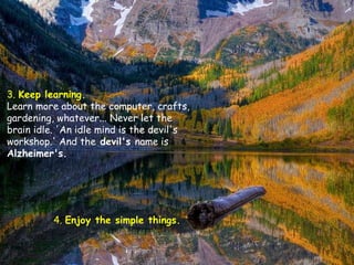 3.  Keep learning.   Learn more about the computer, crafts, gardening, whatever... Never let the brain idle. 'An idle mind is the devil's workshop.' And the  devil's  name is  Alzheimer's.  4.  Enjoy the simple things.   