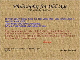 Philosophy for Old Age (Absolutely Brilliant) IF YOU DON'T READ THIS TO THE VERY END, YOU HAVE LOST A DAY IN YOUR LIFE.  AND WHEN YOU HAVE FINISHED,  DO AS I AM DOING AND SEND IT ON .  The message in this slidshow is too brilliant to gather digital dust so I have taken the liberty to virally spread it. Hopefully it will make a difference in your life. ~ GuruLady Music: Ernesto Cortazar “Eternal Love Affair” He Yan Jan 2010 Click to go 