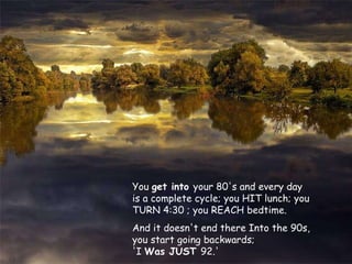 You  get into  your 80's and every day is a complete cycle; you HIT lunch; you TURN 4:30 ; you REACH bedtime.  And it doesn't end there Into the 90s, you start going backwards;  'I  Was JUST  92.' 