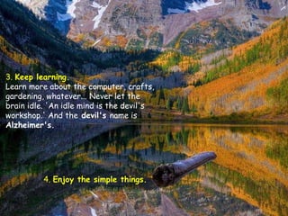 3.  Keep learning.   Learn more about the computer, crafts, gardening, whatever... Never let the brain idle. 'An idle mind is the devil's workshop.' And the  devil's  name is  Alzheimer's.  4.  Enjoy the simple things.   