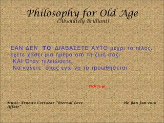 Philosophy for Old Age (Absolutely Brilliant) ΕΑΝ ΔΕΝ  TO  ΔΙΑΒΑΣΕΤΕ ΑΥΤΟ μέχρι το τέλος, έχετε χάσει μια ημέρα από τη ζωή σας. ΚΑΙ Όταν τελειώσετε, Να κάνετε ΄όπως εγώ να το προωθήσεται Music: Ernesto Cortazar “Eternal Love Affair” He Yan Jan 2010 Click to go 