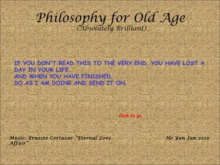 Philosophy for Old Age (Absolutely Brilliant) IF YOU DON'T READ THIS TO THE VERY END, YOU HAVE LOST A DAY IN YOUR LIFE.  AND WHEN YOU HAVE FINISHED,  DO AS I AM DOING AND SEND IT ON . Music: Ernesto Cortazar “Eternal Love Affair” He Yan Jan 2010 Click to go 