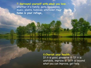 7.  Surround yourself with what you love  ,  whether it's family, pets, keepsakes, music, plants, hobbies, whatever.  Your home is your refuge . 8. Cherish your health:  If it is good, preserve it. If it is unstable, improve it. If it is beyond what you can improve, get help.  