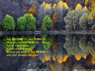 You  BECOME  21, you  TURN  30,  then you're  PUSHING  40.... Whoa!  Put on the brakes,  it's all slipping away.  Before you know it, you  REACH  50 and your dreams are gone 