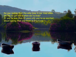 Do you realise that the only time in our lives when
we like to get old is when we're kids?
If you're less than 10 years old, you're so excited
about ageing that you think in fractions.
 