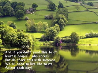 And if you don't send this to at
least 8 people – who cares?
But do share this with someone...
We all need to live life to its
fullest each day!!
 