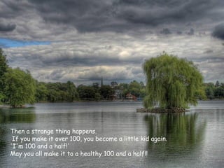 Then a strange thing happens.
 If you make it over 100, you become a little kid again.
'I'm 100 and a half!'
May you all make it to a healthy 100 and a half!!
 