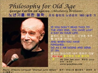 Philosophy for Old Age George Carlin on age102.  (Absolutely Brilliant) 노년기를 위한 철학 ,  죠자 칼린의 노년강의  102  ( 실로 기지가 넘치네요 .) IF YOU DON'T READ THIS TO THE VERY END, YOU HAVE LOST A DAY IN YOUR LIFE.  끝까지 읽지 않으면  인생중 하루를 놓친줄 아시요 . AND WHEN YOU HAVE FINISHED,  DO AS I AM DOING AND SEND IT ON . 끝까지 읽었다면 내가 했듯이 전달하세요 . Music: Ernesto Cortazar “Eternal Love Affair”  음악 :  어네스토 콜타잘의 “ 영원한  정사 ( 情事 ), “ He Yan Jan 2010  헤얀잔  2010 번역 :  유샤인  www.youshine.com Click to go  클릭하여 다음 페이지로 