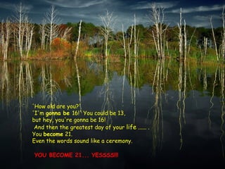 'How old are you?'
'I'm gonna be 16!' You could be 13,
but hey, you're gonna be 16!
And then the greatest day of your life ...... .
You become 21.
Even the words sound like a ceremony.
YOU BECOME 21... YESSSS!!!
 