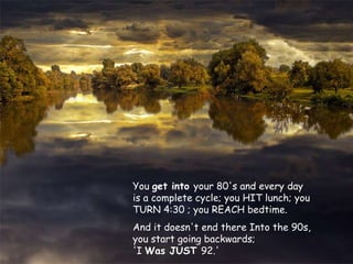 You get into your 80's and every day
is a complete cycle; you HIT lunch; you
TURN 4:30 ; you REACH bedtime.
And it doesn't end there Into the 90s,
you start going backwards;
'I Was JUST 92.'
 