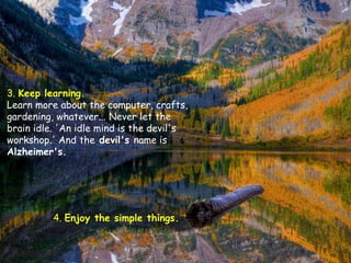 3. Keep learning.
Learn more about the computer, crafts,
gardening, whatever... Never let the
brain idle. 'An idle mind is the devil's
workshop.' And the devil's name is
Alzheimer's.




          4. Enjoy the simple things.
 
