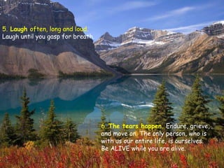 5. Laugh often, long and loud.
Laugh until you gasp for breath.




                                   6. The tears happen. Endure, grieve,
                                   and move on. The only person, who is
                                   with us our entire life, is ourselves.
                                   Be ALIVE while you are alive.
 