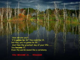 'How old are you?'
'I'm gonna be 16!' You could be 13,
but hey, you're gonna be 16!
 And then the greatest day of your life ...... .
You become 21.
Even the words sound like a ceremony.

YOU BECOME 21... YESSSS!!!
 