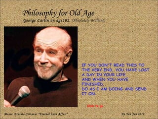 Philosophy for Old Age George Carlin on age102.  (Absolutely Brilliant) IF YOU DON'T READ THIS TO THE VERY END, YOU HAVE LOST A DAY IN YOUR LIFE.  AND WHEN YOU HAVE FINISHED,  DO AS I AM DOING AND SEND IT ON . Music: Ernesto Cortazar Eternal Love Affair He Yan Jan 2010 Click to go 