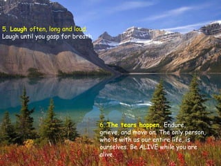 5.  Laugh  often, long and loud.  Laugh until you gasp for breath. 6.  The tears happen.   Endure, grieve, and move on. The only person, who is with us our entire life, is ourselves. Be ALIVE while you are alive.  