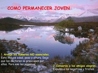 COMO PERMANECER JOVEN 1.  Arroja los números NO esenciales.  Esto incluye edad, peso y altura. Deja que los doctores se preocupen por ellos. ‘Para eso les pagamos'  2.  Conserva a los amigos alegres.  Expulsa a los negativos y tristes. 
