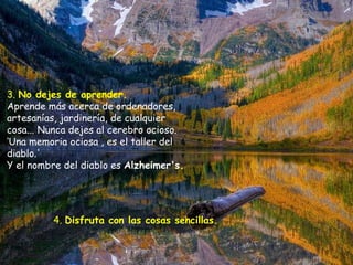 3.  No dejes de aprender.   Aprende más acerca de ordenadores, artesanías, jardinería, de cualquier cosa... Nunca dejes al cerebro ocioso. ‘Una memoria ociosa , es el taller del diablo.'  Y el nombre del diablo es  Alzheimer's.  4.  Disfruta con las cosas sencillas.   