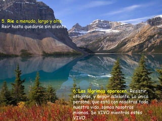 5.  Rie  a menudo, largo y alto.  Reir hasta quedarse sin aliento. 6.  Las lágrimas aparecen.   Resistir, afligirse, y seguir adelante. La única persona, que está con nosotros toda nuestra vida, somos nosotros mismos. Se VIVO mientras estés VIVO.  