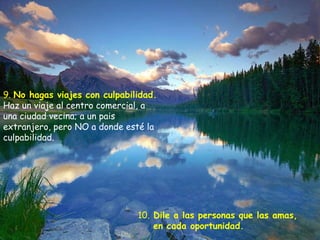9.  No hagas viajes con culpabilidad.   Haz un viaje al centro comercial, a una ciudad vecina; a un pais extranjero, pero NO a donde esté la culpabilidad. 10.  Dile a las personas que las amas,  en cada oportunidad.  