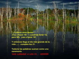 "¿Cuántos años tienes?” ¡Voy a hacer 16!  -  y podrías tener 13, pero NO,  ¡vas a hacer 16! Y entonces llega el día más grande de tu vida ...... .cumples los 21. Todavía las palabras suenan como una ceremonia .   HAS LLEGADO A LOS 21... SIIIII!!!  