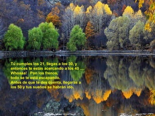 Tú cumples los 21, llegas a los 30, y entonces te estás acercando a los 40 .... Whoaaa!  Pon los frenos, todo se te está escapando. Antes de que te des cuenta, llegarás a los 50 y tus sueños se habrán ido. 