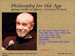 Philosophy for Old Age
         George Carlin on age102. (Absolutely Brilliant)




                                        IF YOU DON'T READ THIS TO
                                        THE VERY END, YOU HAVE LOST
                                        A DAY IN YOUR LIFE.
                                        AND WHEN YOU HAVE
                                        FINISHED,
                                        DO AS I AM DOING AND SEND
                                        IT ON.


                                          Click to go

Music: Ernesto Cortazar “Eternal Love                   He Yan Jan 2010
Affair”
 