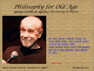 Philosophy for Old Age
George Carlin on age102. (Absolutely Brilliant)
IF YOU DON'T READ THIS TO
THE VERY END, YOU HAVE LOST
A DAY IN YOUR LIFE.
AND WHEN YOU HAVE FINISHED,
DO AS I AM DOING AND SEND
IT ON.
Music: Ernesto Cortazar “Eternal Love Affair” He Yan Jan 2010
Click to go
 
