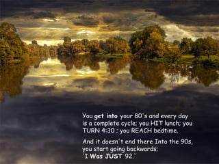 You get into your 80's and every day
is a complete cycle; you HIT lunch; you
TURN 4:30 ; you REACH bedtime.
And it doesn't end there Into the 90s,
you start going backwards;
'I Was JUST 92.'

 
