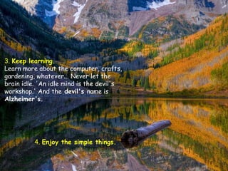 3. Keep learning.
Learn more about the computer, crafts,
gardening, whatever... Never let the
brain idle. 'An idle mind is the devil's
workshop.' And the devil's name is
Alzheimer's.

4. Enjoy the simple things.

 