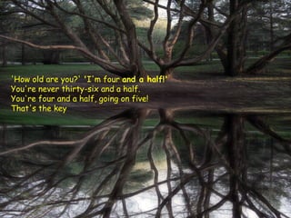 'How old are you?' 'I'm four and a half!'
You're never thirty-six and a half.
You're four and a half, going on five!
That's the key

 