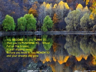 You BECOME 21, you TURN 30,
then you're PUSHING 40.... Whoa!
Put on the brakes,
it's all slipping away.
Before you know it, you REACH 50
and your dreams are gone

 
